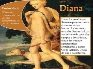 Curiosidade
: Diana era
representada com
um arco
acompanhada de
um cão ou cervo.
                      Diana é a uma Deusa
                       Romana que encerra em
                       si mesma várias
                       lendas. É vista como
                       uma das Deusas da Lua,
                       assim como da caça, dos
                       campos e dos animais,
                       tendo deste modo
                       características
                       semelhantes à Deusa
                       Grega Artemis, Deusa
                       da Lua e da natureza.
 