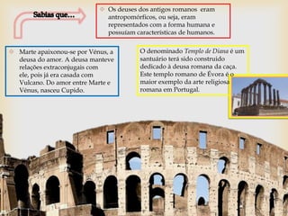  Os deuses dos antigos romanos eram
                              antropomórficos, ou seja, eram
                              representados com a forma humana e
                              possuíam características de humanos.


 Marte apaixonou-se por Vénus, a        O denominado Templo de Diana é um
  deusa do amor. A deusa manteve         santuário terá sido construido
  relações extraconjugais com            dedicado à deusa romana da caça.
  ele, pois já era casada com            Este templo romano de Évora é o
  Vulcano. Do amor entre Marte e         maior exemplo da arte religiosa
  Vénus, nasceu Cupido.                  romana em Portugal.
 