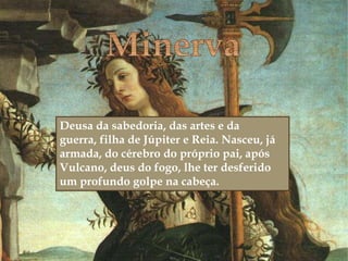 
Deusa da sabedoria, das artes e da
guerra, filha de Júpiter e Reia. Nasceu, já
armada, do cérebro do próprio pai, após
Vulcano, deus do fogo, lhe ter desferido
um profundo golpe na cabeça.
 