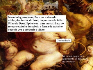 
Na mitologia romana, Baco era o deus do
vinho, das festas, do lazer, do prazer e da folia.
Filho do Deus Júpiter com uma mortal. Baco ao
tornar-se adulto descobriu a forma de extrair o
suco da uva e produzir o vinho.




                                                Na mitologia grega, o
                                                equivalente ao deus Baco
                                                era Dionísio.
 