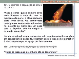 154. É dolorosa a separação da alma e
do corpo?
“Não; o corpo quase sempre sofre
mais durante a vida do que no
momento da morte; a alma nenhuma
parte toma nisso. Os sofrimentos
que algumas vezes se experimentam
no instante da morte são um gozo
para o Espírito, que vê chegar o
termo do seu exílio.”
Na morte natural, a que sobrevém pelo esgotamento dos órgãos,
em consequência da idade, o homem deixa a vida sem o perceber:
é uma lâmpada que se apaga por falta de óleo.
155. Como se opera a separação da alma e do corpo?
“Rotos os laços que a retinham, ela se desprende.”
KARDEC, Allan. O Livro dos Espíritos
 