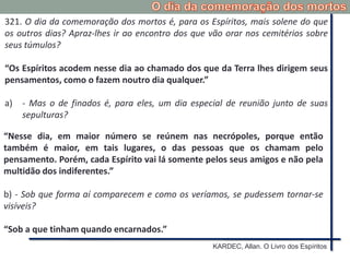 321. O dia da comemoração dos mortos é, para os Espíritos, mais solene do que
os outros dias? Apraz-lhes ir ao encontro dos que vão orar nos cemitérios sobre
seus túmulos?
“Os Espíritos acodem nesse dia ao chamado dos que da Terra lhes dirigem seus
pensamentos, como o fazem noutro dia qualquer.”
a) - Mas o de finados é, para eles, um dia especial de reunião junto de suas
sepulturas?
“Nesse dia, em maior número se reúnem nas necrópoles, porque então
também é maior, em tais lugares, o das pessoas que os chamam pelo
pensamento. Porém, cada Espírito vai lá somente pelos seus amigos e não pela
multidão dos indiferentes.”
b) - Sob que forma aí comparecem e como os veríamos, se pudessem tornar-se
visíveis?
“Sob a que tinham quando encarnados.”
KARDEC, Allan. O Livro dos Espíritos
 