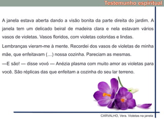 A janela estava aberta dando a visão bonita da parte direita do jardim. A
janela tem um delicado beiral de madeira clara e nela estavam vários
vasos de violetas. Vasos floridos, com violetas coloridas e lindas.
Lembranças vieram-me à mente. Recordei dos vasos de violetas de minha
mãe, que enfeitavam (…) nossa cozinha. Pareciam as mesmas.
—E são! — disse vovó — Anézia plasma com muito amor as violetas para
você. São réplicas das que enfeitam a cozinha do seu lar terreno.
CARVALHO, Vera. Violetas na janela
 