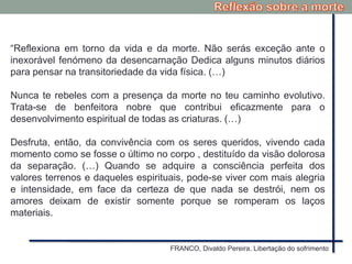 “Reflexiona em torno da vida e da morte. Não serás exceção ante o
inexorável fenómeno da desencarnação Dedica alguns minutos diários
para pensar na transitoriedade da vida física. (…)
Nunca te rebeles com a presença da morte no teu caminho evolutivo.
Trata-se de benfeitora nobre que contribui eficazmente para o
desenvolvimento espiritual de todas as criaturas. (…)
Desfruta, então, da convivência com os seres queridos, vivendo cada
momento como se fosse o último no corpo , destituído da visão dolorosa
da separação. (…) Quando se adquire a consciência perfeita dos
valores terrenos e daqueles espirituais, pode-se viver com mais alegria
e intensidade, em face da certeza de que nada se destrói, nem os
amores deixam de existir somente porque se romperam os laços
materiais.
FRANCO, Divaldo Pereira. Libertação do sofrimento
 