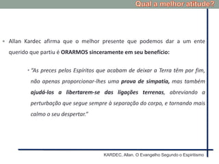  Allan Kardec afirma que o melhor presente que podemos dar a um ente
querido que partiu é ORARMOS sinceramente em seu benefício:
• “As preces pelos Espíritos que acabam de deixar a Terra têm por fim,
não apenas proporcionar-lhes uma prova de simpatia, mas também
ajudá-los a libertarem-se das ligações terrenas, abreviando a
perturbação que segue sempre à separação do corpo, e tornando mais
calmo o seu despertar.”
KARDEC, Allan. O Evangelho Segundo o Espiritismo
 