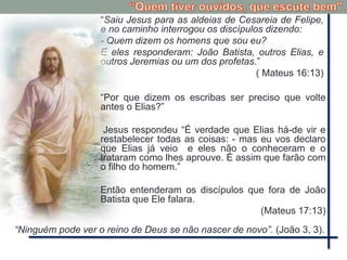 “Saiu Jesus para as aldeias de Cesareia de Felipe,
e no caminho interrogou os discípulos dizendo:
- Quem dizem os homens que sou eu?
E eles responderam: João Batista, outros Elias, e
outros Jeremias ou um dos profetas.”
( Mateus 16:13)
“Ninguém pode ver o reino de Deus se não nascer de novo”. (João 3, 3).
“Por que dizem os escribas ser preciso que volte
antes o Elias?”
Jesus respondeu “É verdade que Elias há-de vir e
restabelecer todas as coisas: - mas eu vos declaro
que Elias já veio e eles não o conheceram e o
trataram como lhes aprouve. É assim que farão com
o filho do homem.”
Então entenderam os discípulos que fora de João
Batista que Ele falara.
(Mateus 17:13)
 