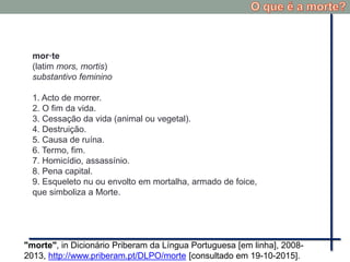 mor·te
(latim mors, mortis)
substantivo feminino
1. Acto de morrer.
2. O fim da vida.
3. Cessação da vida (animal ou vegetal).
4. Destruição.
5. Causa de ruína.
6. Termo, fim.
7. Homicídio, assassínio.
8. Pena capital.
9. Esqueleto nu ou envolto em mortalha, armado de foice,
que simboliza a Morte.
"morte", in Dicionário Priberam da Língua Portuguesa [em linha], 2008-
2013, http://www.priberam.pt/DLPO/morte [consultado em 19-10-2015].
 