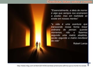 "Essencialmente, a ideia de morrer
é algo que sempre nos ensinaram
a aceitar, mas em realidade só
existe em nossas mentes“
"a vida é uma aventura que
transcende nossa forma linear
ordinária de pensar; quando
morremos, não o fazemos
segundo uma matriz aleatória,
senão segundo a matriz inevitável
da vida“
Robert Lanza
http://www.ndig.com.br/item/2014/04/cientista-americano-afirma-que-a-morte-no-existe
 