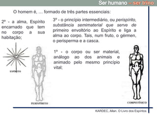 KARDEC, Allan. O Livro dos Espíritos
1º - o corpo ou ser material,
análogo ao dos animais e
animado pelo mesmo princípio
vital;
2º - a alma, Espírito
encarnado que tem
no corpo a sua
habitação;
3º - o princípio intermediário, ou perispírito,
substância semimaterial que serve de
primeiro envoltório ao Espírito e liga a
alma ao corpo. Tais, num fruto, o gérmen,
o perisperma e a casca.
O homem é, … formado de três partes essenciais:
 