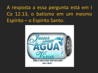 A resposta a essa pergunta está em I
Co 12.13, o batismo em um mesmo
Espírito – o Espírito Santo.
 