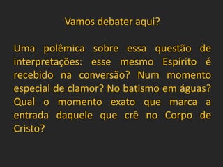 Vamos debater aqui?
Uma polêmica sobre essa questão de
interpretações: esse mesmo Espírito é
recebido na conversão? Num momento
especial de clamor? No batismo em águas?
Qual o momento exato que marca a
entrada daquele que crê no Corpo de
Cristo?
 
