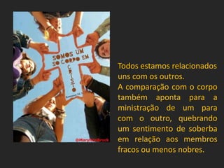 Todos estamos relacionados
uns com os outros.
A comparação com o corpo
também aponta para a
ministração de um para
com o outro, quebrando
um sentimento de soberba
em relação aos membros
fracos ou menos nobres.
 