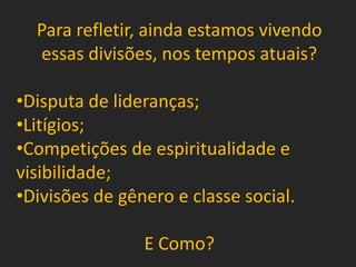Para refletir, ainda estamos vivendo
essas divisões, nos tempos atuais?
•Disputa de lideranças;
•Litígios;
•Competições de espiritualidade e
visibilidade;
•Divisões de gênero e classe social.
E Como?
 