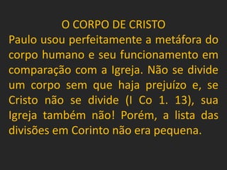 O CORPO DE CRISTO
Paulo usou perfeitamente a metáfora do
corpo humano e seu funcionamento em
comparação com a Igreja. Não se divide
um corpo sem que haja prejuízo e, se
Cristo não se divide (I Co 1. 13), sua
Igreja também não! Porém, a lista das
divisões em Corinto não era pequena.
 