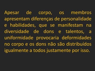 Apesar de corpo, os membros
apresentam diferenças de personalidade
e habilidades, que se manifestam na
diversidade de dons e talentos, a
uniformidade provocaria deformidades
no corpo e os dons não são distribuídos
igualmente a todos justamente por isso.
 