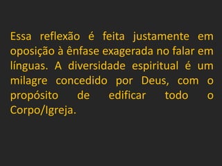 Essa reflexão é feita justamente em
oposição à ênfase exagerada no falar em
línguas. A diversidade espiritual é um
milagre concedido por Deus, com o
propósito de edificar todo o
Corpo/Igreja.
 