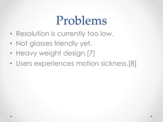 Problems
• Resolution is currently too low.
• Not glasses friendly yet.
• Heavy weight design.[7]
• Users experiences motion sickness.[8]
 