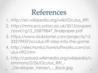 References
1. http://en.wikipedia.org/wiki/Oculus_Rift
2. http://mms.ecs.soton.ac.uk/2013/papers
/yavb1g12_25879847_finalpaper.pdf
3. https://www.kickstarter.com/projects/15
23379957/oculus-rift-step-into-the-game
4. http://electronics.howstuffworks.com/oc
ulus-rift2.htm
5. http://upload.wikimedia.org/wikipedia/c
ommons/2/26/Oculus_Rift_-
_Developer_Version_-_Back.jpg
 