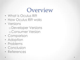 Overview
• What is Oculus Rift
• How Oculus Rift woks
• Versions
o Developer Versions
o Consumer Version
• Comparison
• Adoption
• Problems
• Conclusion
• References
 