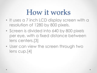 How it works
• It uses a 7 inch LCD display screen with a
resolution of 1280 by 800 pixels.
• Screen is divided into 640 by 800 pixels
per eye, with a fixed distance between
lens centers.[3]
• User can view the screen through two
lens cup.[4]
 