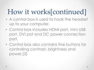 How it works[continued]
• A control box is used to hook the headset
up to your computer.
• Control box includes HDMI port, mini USB
port, DVI pot and DC power connection
port.
• Control box also contains five buttons for
controlling contrast, brightness and
power.[3]
 