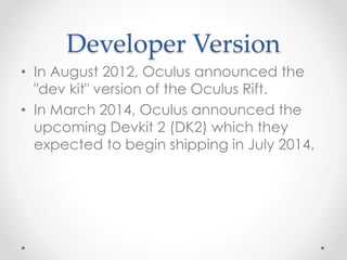 Developer Version
• In August 2012, Oculus announced the
"dev kit" version of the Oculus Rift.
• In March 2014, Oculus announced the
upcoming Devkit 2 (DK2) which they
expected to begin shipping in July 2014.
 