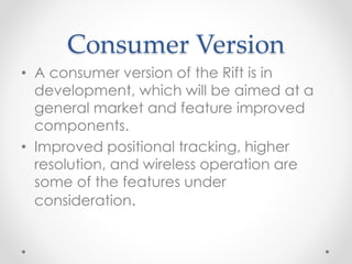 Consumer Version
• A consumer version of the Rift is in
development, which will be aimed at a
general market and feature improved
components.
• Improved positional tracking, higher
resolution, and wireless operation are
some of the features under
consideration.
 