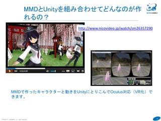 10
MMDとUnityを組み合わせてどんなのが作
れるの？
COPYRIGHT(C) TECHNOMOBILE ALL RIGHTS RESERVED.
６
MMDで作ったキャラクターと動きをUnityにとりこんでOculus対応（VR化）で
きます。
http://www.nicovideo.jp/watch/sm26357290
 