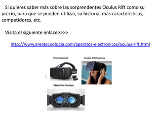 Si quieres saber más sobre las sorprendentes Oculus Rift como su 
precio, para que se pueden utilizar, su historia, más características, 
competidores, etc. 
Visita el siguiente enlace>>>> 
http://www.areatecnologia.com/aparatos-electronicos/oculus-rift.html 
