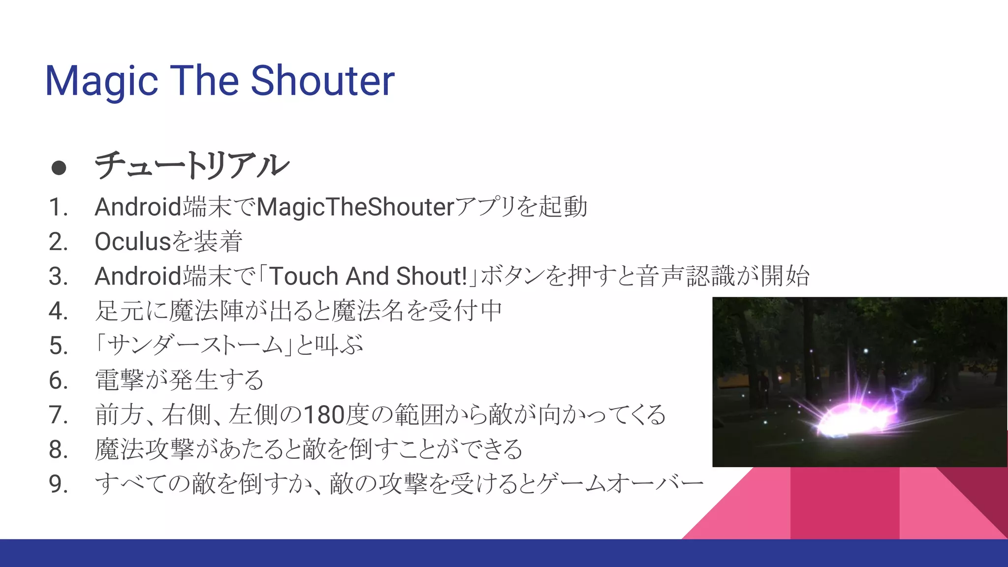Magic The Shouter
● チュートリアル
1. Android端末でMagicTheShouterアプリを起動
2. Oculusを装着
3. Android端末で「Touch And Shout!」ボタンを押すと音声認識が開始
4. 足元に魔法陣が出ると魔法名を受付中
5. 「サンダーストーム」と叫ぶ
6. 電撃が発生する
7. 前方、右側、左側の180度の範囲から敵が向かってくる
8. 魔法攻撃があたると敵を倒すことができる
9. すべての敵を倒すか、敵の攻撃を受けるとゲームオーバー
 