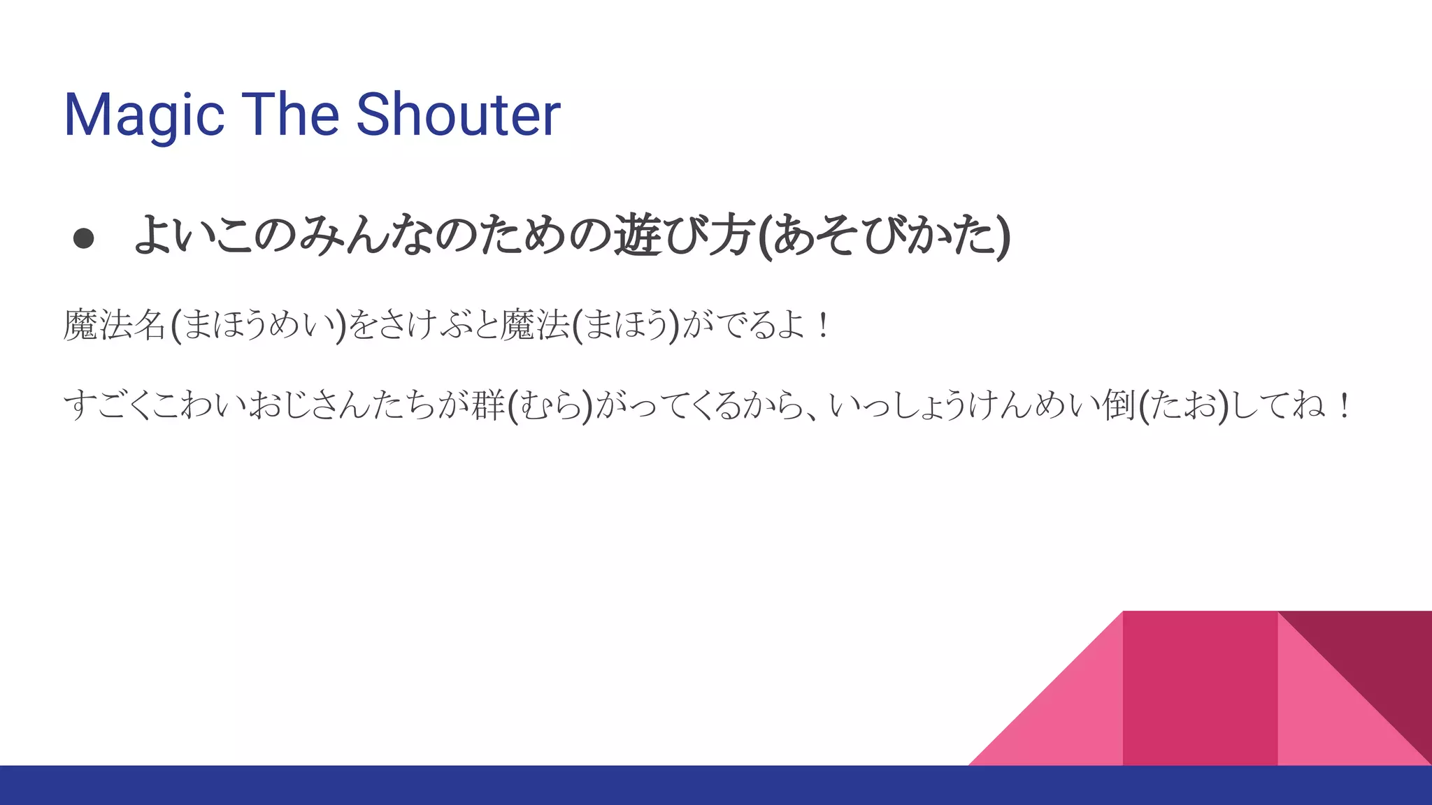 Magic The Shouter
● よいこのみんなのための遊び方(あそびかた)
魔法名(まほうめい)をさけぶと魔法(まほう)がでるよ！
すごくこわいおじさんたちが群(むら)がってくるから、いっしょうけんめい倒(たお)してね！
 