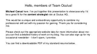 Hello, members of Team Oculus!
Michael Carusi here. I’ve put together this presentation to showcase why I’d
be a great fit for the content strategist role at Oculus HQ.
This would be a unique and extraordinary opportunity to combine my
professional skill set with my passion for gaming. Thank you for considering
me.
Please check out the appropriate website tabs for more information about me -
you can find a detailed history of work on my blog. You can also sign up for my
occasional newsletter - I don’t spam, I promise.
You can find a downloadable PDF of my standard resume below.
 