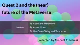 Presented by Michael A. Lesniak
Quest 2 and the (near)


future of the Metaverse
Contents
1) About the Metaverse


2) About Quest


3) Use Cases Today and Tomorrow
 