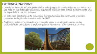 EXPERIENCIA ENVOLVENTE
• Una de las intenciones principales de los videojuegos de la actualidad es sumirnos cada
vez más en sus historias y universos, algunos lo intentan pero al final siempre existe una
de la pantalla a nuestro entorno.
• En este caso acortamos esta distancia y transportarnos a los escenarios y sucesos
presentes en la pantalla con una vista de 360º.
• Podríamos estar en la cima de una montaña, viajar a un desierto, nadar en las
profundidades del océano o explorar galaxias lejanas con sólo ponernos un visor.
MENÚ
 