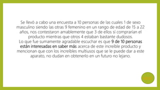 MENÚ
Se llevó a cabo una encuesta a 10 personas de las cuales 1 de sexo
masculino siendo las otras 9 femenino en un rango de edad de 15 a 22
años, nos contestaron amablemente que 3 de ellos sí comprarían el
producto mientras que otros 4 estaban bastante dudosos.
Lo que fue sumamente agradable escuchar es que 9 de 10 personas
están interesadas en saber más acerca de este increíble producto y
mencionan que con los increíbles multiusos que se le puede dar a este
aparato, no dudan en obtenerlo en un futuro no lejano.
 