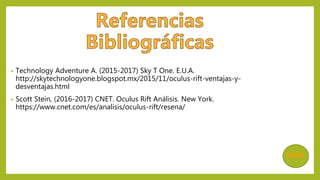 • Technology Adventure A. (2015-2017) Sky T One. E.U.A.
http://skytechnologyone.blogspot.mx/2015/11/oculus-rift-ventajas-y-
desventajas.html
• Scott Stein, (2016-2017) CNET. Oculus Rift Análisis. New York.
https://www.cnet.com/es/analisis/oculus-rift/resena/
MENÚ
 