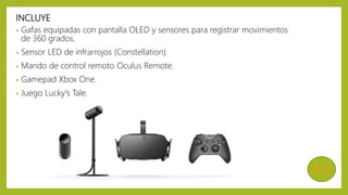 INCLUYE
• Gafas equipadas con pantalla OLED y sensores para registrar movimientos
de 360 grados.
• Sensor LED de infrarrojos (Constellation).
• Mando de control remoto Oculus Remote.
• Gamepad Xbox One.
• Juego Lucky's Tale.
MENÚ
 