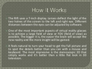  The Rift uses a 7-inch display. Lenses deflect the light of the
two halves of the screen to the left and right eye. Different
distances between the eyes can be adjusted by software.
 One of the most important aspects of virtual reality glasses
is to achieve a large field of view or FOV (field of view) as
possible. The bigger it is, the easier the brain will accept the
new reality and the more insight will be gained.
 It feels natural to turn your head to get the full picture and
to spot the details better than you can with a mouse and
keyboard. The most impressive is the stereoscopic 3D that
simply works and it’s better than a little flat look in 3D
television.
 
