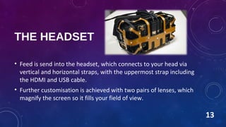 THE HEADSET
• Feed is send into the headset, which connects to your head via
vertical and horizontal straps, with the uppermost strap including
the HDMI and USB cable.
• Further customisation is achieved with two pairs of lenses, which
magnify the screen so it fills your field of view.
13
 