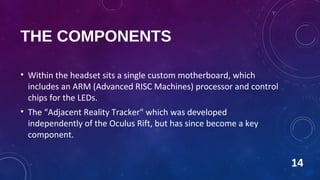 THE COMPONENTS
• Within the headset sits a single custom motherboard, which
includes an ARM (Advanced RISC Machines) processor and control
chips for the LEDs.
• The “Adjacent Reality Tracker" which was developed
independently of the Oculus Rift, but has since become a key
component.
14
 