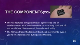THE COMPONENTS(CONTD.)
• The ART features a magnetometer, a gyroscope and an
accelerometer, all of which combine to accurately track the rift
across all three dimensions of three-dimensionality.
• The ART can track infinitesimally tiny head movements, even if
you're on a rollercoaster during an earthquake.
15
 