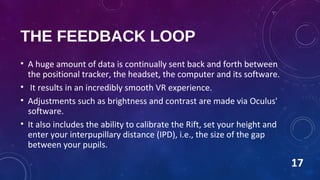 THE FEEDBACK LOOP
• A huge amount of data is continually sent back and forth between
the positional tracker, the headset, the computer and its software.
• It results in an incredibly smooth VR experience.
• Adjustments such as brightness and contrast are made via Oculus'
software.
• It also includes the ability to calibrate the Rift, set your height and
enter your interpupillary distance (IPD), i.e., the size of the gap
between your pupils.
17
 