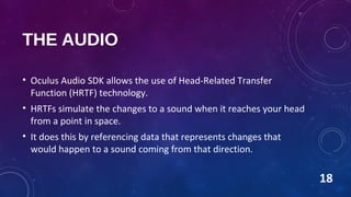 THE AUDIO
• Oculus Audio SDK allows the use of Head-Related Transfer
Function (HRTF) technology.
• HRTFs simulate the changes to a sound when it reaches your head
from a point in space.
• It does this by referencing data that represents changes that
would happen to a sound coming from that direction.
18
 