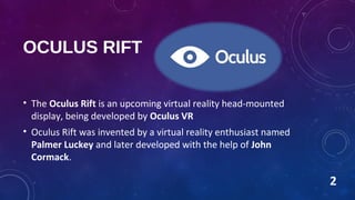 OCULUS RIFT
• The Oculus Rift is an upcoming virtual reality head-mounted
display, being developed by Oculus VR
• Oculus Rift was invented by a virtual reality enthusiast named
Palmer Luckey and later developed with the help of John
Cormack.
2
 