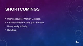 SHORTCOMINGS
• Users encounter Motion Sickness.
• Current Model not very glass friendly.
• Heavy Weight Design.
• High Cost.
21
 