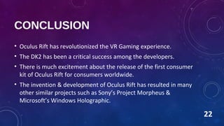 CONCLUSION
• Oculus Rift has revolutionized the VR Gaming experience.
• The DK2 has been a critical success among the developers.
• There is much excitement about the release of the first consumer
kit of Oculus Rift for consumers worldwide.
• The invention & development of Oculus Rift has resulted in many
other similar projects such as Sony’s Project Morpheus &
Microsoft’s Windows Holographic.
22
 