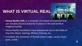 WHAT IS VIRTUAL REALITY?
• Virtual Reality (VR), is a computer-simulated environment that
can simulate physical presence in places in the real world or
imagined worlds.
• Virtual Reality Simulations have widespread uses in the fields of
Fine Arts, Music, Gaming, Military Training, etc.
• It involves the recreation of human senses (sight, sound, touch,
taste, smell)
3
 