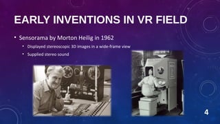 EARLY INVENTIONS IN VR FIELD
• Sensorama by Morton Heilig in 1962
• Displayed stereoscopic 3D images in a wide-frame view
• Supplied stereo sound
4
 