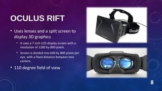 OCULUS RIFT
• Uses lenses and a split screen to
display 3D graphics
• It uses a 7 inch LCD display screen with a
resolution of 1280 by 800 pixels.
• Screen is divided into 640 by 800 pixels per
eye, with a fixed distance between lens
centers.
• 110 degree field of view
8
 