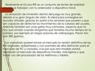 Realmente el Oculus Rift es un conjunto de lentes de realidad
virtual que trabajan con tu ordenador o dispositivo móvil.
La sensación de inmersión dentro del juego es muy grande,
debido a su gran ángulo de visión. Es ideal para sumergirse en
mundos virtuales, gracias en parte a los sensores que poseen y que
son capaces de detectar los movimientos de la cabeza del usuario.
Además también son unas gafas muy cómodas, aspecto que no
hay que olvidar cuando tengamos que tenerlas mucho tiempo en la
cabeza, por ejemplo en largas sesiones de videojuegos. Pesan tan
solo 380 gramos.
Sus creadores quieren lanzar al mercado la versión definitiva de las
Rift originales, rediseñadas y con pantalla de alta definición para el
mercado de PC y consolas, a la par que otro modelo estará
destinado al mercado de dispositivos móviles, más ligeras y que
harán uso del procesador de los teléfonos y tablets.
 